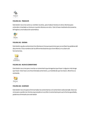 FIGURA 141. TRADUCIR 
Este botón nos sirve como su nombre nos dice, para traducir textos en otros idiomas para 
entender o trasladar un tema en nuestro idioma o en otro. Esto lo hace mediante diccionarios 
bilingües o una traducción automática. 
FIGURA 142. IDIOMA 
Este botón ayuda a seleccionar los idiomas en los que queremos que se escriban las palabras del 
documento. O los nombres de los diferentes botones que tiene Word, en su barra de 
herramientas. 
FIGURA 143. NUEVO COMENTARIO 
Este botón nos sirve para insertar un comentario que tengamos que hacer o alguien más tenga 
que hacer. Esto hace una línea llamada comentario, y a medida de que los hacen, Word los va 
contando. 
FIGURA 144. ELIMINAR 
Este botón nos sire para eliminar todos los comentarios o el comentario seleccionado. Esto nos 
sirve para cuando nos hemos equivocado en escribir el comentario pero ya lo hemos guardado, 
podemos eliminarlo con este botón 
 