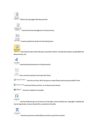 Edita el pie de página del documento. 
Inserta números de página en el documento. 
Inserta cuadros de texto con formato previo. 
Inserta piezas de contenido que se pueden utilizar, incluyendo campos, propiedades de 
documentos, etc. 
Inserta texto decorativo en el documento. 
Crea una letra capital al principio del texto. 
Inserta una línea de firma que se especifique la persona que debe firmar. 
Inserta la fecha y la hora en el documento actual. 
Inserta un objeto incrustado. 
Inserta símbolos que no existen en el teclado, como símbolos de copyright, símbolos de 
marca registrada, marcas de párrafo y caracteres Unicode. 
Inserta ecuaciones matemáticas comúnes o permite crearlas. 
 