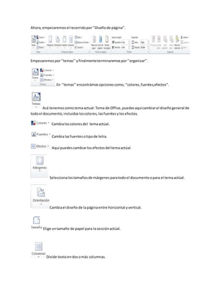 Ahora, empezaremos el recorrido por ‘’Diseño de página’’. 
Empezaremos por ‘’temas’’ y finalmente terminaremos por ‘’organizar’’. 
En ‘’temas’’ encontrámos opciones como, ‘’colores, fuentes,efectos’’. 
Acá tenemos como tema actual: Tema de Office, puedes aquí cambiar el diseño general de 
todo el documento, incluidos los colores, las fuentes y los efectos. 
Cambia los colores del tema actúal. 
Cambia las fuentes o tipo de letra. 
Aquí puedes cambiar los efectos del tema actúal. 
Selecciona los tamaños de márgenes para todo el documento o para el tema actúal. 
Cambia el diseño de la página entre horizontal y vertical. 
Elige un tamaño de papel para la sección actúal. 
Divide texto en dos o más columnas. 
 