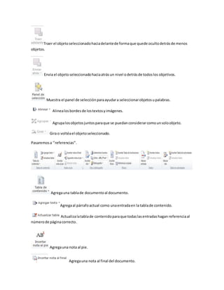 Traer el objeto seleccionado hacia delante de forma que quede oculto detrás de menos 
objetos. 
Envia el objeto seleccionado hacia atrás un nivel o detrás de todos los objetivos. 
Muestra el panel de selección para ayudar a seleccionar objetos u palabras. 
Alinea los bordes de los textos y imágenes. 
Agrupa los objetos juntos para que se puedan considerar como un solo objeto. 
Gira o voltéa el objeto seleccionado. 
Pasaremos a ‘’referencias’’. 
Agrega una tabla de documento al documento. 
Agrega al párrafo actual como una entrada en la tabla de contenido. 
Actualiza la tabla de contenido para que todas las entradas hagan referencia al 
número de página correcto. 
Agrega una nota al pie. 
Agrega una nota al final del documento. 
 