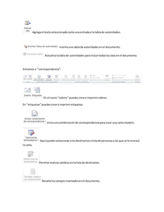 Agrega el texto seleccionado como una entrada a la tabla de autoridades. 
Inserta una tabla de autoridades en el documento. 
Actualiza la tabla de autoridades para incluir todas las citas en el documento. 
Entramos a ‘’correspondencia’’. 
En el icono ‘’sobres’’ puedes crear e imprimir sobres. 
En ‘’etiquetas’’ puedes crear e imprimir etiquetas. 
Inicia una combinación de correspondencia para crear una carta modelo. 
Aquí puedes seleccionar a los destinarios o lista de personas a las que se le enviará 
la carta. 
Permite realizar cambios en la lista de destinarios. 
Resalta los campos insertados en el documento. 
 