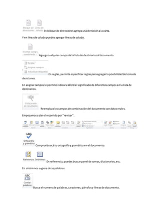 En bloque de direcciones agrega una dirección a la carta. 
Y en línea de saludo puedes agregar líneas de saludo. 
Agrega cualquier campo de la lista de destinarios al documento. 
En reglas, permite especificar reglas para agregar la posibilidad de toma de 
desiciones. 
En asignar campos le permite indicar a Word el significado de diferentes campos en la lista de 
destinarios. 
Reemplaza los campos de combinación del documento con datos reales. 
Empezamos a dar el recorrido por ‘’revisar’’. 
Comprueba acá tu ortografía y gramática en el documento. 
En referencia, puedes buscar panel de tareas, diccionarios, etc. 
En sinónimos sugiere otras palabras. 
Busca el numero de palabras, caracteres, párrafos y líneas de documento. 
 
