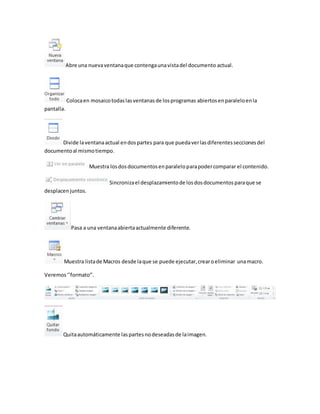 Abre una nueva ventana que contenga una vista del documento actual. 
Coloca en mosaico todas las ventanas de los programas abiertos en paralelo en la 
pantalla. 
Divide la ventana actual en dos partes para que pueda ver las diferentes secciones del 
documento al mismo tiempo. 
Muestra los dos documentos en paralelo para poder comparar el contenido. 
Sincroniza el desplazamiento de los dos documentos para que se 
desplacen juntos. 
Pasa a una ventana abierta actualmente diferente. 
Muestra lista de Macros desde la que se puede ejecutar, crear o eliminar una macro. 
Veremos ‘’formato’’. 
Quita automáticamente las partes no deseadas de la imagen. 
 