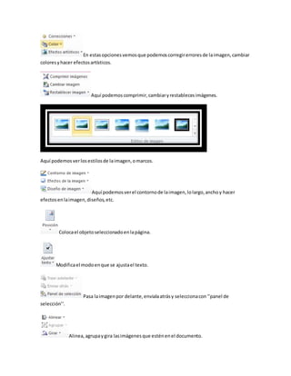 En estas opciones vemos que podemos corregir errores de la imagen, cambiar 
colores y hacer efectos artísticos. 
Aquí podemos comprimir, cambiar y restableces imágenes. 
Aquí podemos ver los estilos de la imagen, o marcos. 
Aquí podemos ver el contorno de la imagen, lo largo, ancho y hacer 
efectos en la imagen, diseños, etc. 
Coloca el objeto seleccionado en la página. 
Modifica el modo en que se ajusta el texto. 
Pasa la imagen por delante, enviala atrás y selecciona con ‘’panel de 
selección’’. 
Alinea, agrupa y gira las imágenes que estén en el documento. 
 