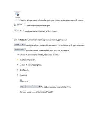 Recorta la imagen,para eliminar las partes que no quieras que aparezcan en la imagen. 
Cambia aquí el alto de la imagen. 
Aquí puedes cambiar el ancho de la imagen. 
En la parte de abajo, encontraremos más pestañas o iconos, para revisar. 
Aquí nos indican cuantas páginas tenemos y en qué número de página estamos. 
Aquí sabremos el número de palabras van en el documento. 
Errores de revisión encontrados, nos indican cuantos. 
Diseño de impresión. 
Lectura de pantalla completa. 
Diseño web. 
Esquema. 
Borrador. 
Acá podremos alejar y acercar el archivo. 
A el lado derecho, encontraremos el ’’Scroll’’. 
 