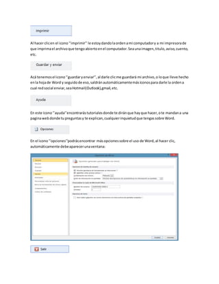 Al hacer clic en el icono ‘’imprimir’’ le estoy dando la orden a mi computador y a mi impresora de 
que imprima el archivo que tengo abierto en el computador. Sea una imagen, titulo, aviso, cuento, 
etc. 
Acá tenemos el icono ‘’guardar y enviar’’, al darle clic me guardará mi archivo, o lo que lleve hecho 
en la hoja de Word y seguido de eso, saldrán automáticamente más íconos para darle la orden a 
cual red social enviar, sea Hotmail(Outlook),gmail, etc. 
En este icono ‘’ayuda’’encontrarás tutoriales donde te dirán que hay que hacer, o te mandan a una 
pagina web donde tu preguntas y te explican, cualquier inquietud que tengas sobre Word. 
En el icono ‘’opciones’’podrás encontrar más opciones sobre el uso de Word, al hacer clic, 
automáticamente debe aparecer una ventana: 
 