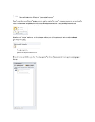 Lo encontraremos al lado de ‘’Archivo e insertar’’. 
Aquí encontramos el icono ‘’pegar,cortar, copiar, copiar formato’’, los usamos, como su nombre lo 
indica para cortar imágenes o textos, copiar imágenes o textos, o pegar imágenes o textos. 
En el icono ‘’pegar’’ de inicio, se despliegan más iconos. (Pegado especial y establecer Pegar 
predeterminado). 
Encontramos también, que dice ‘’portapapeles’’ al darle clic aparecerán más opciones de pegar y 
borrar. 
 