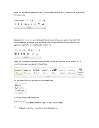 Luego, encontraremos opciones de letra, para cambiar el tipo de letra, tamaño, color, mayúsculas, 
minúsculas,etc. 
Más adelante, vamos a encontrar la opción de colocar viñetas, numeración, lista multinivel, 
disminuir sangría, aumentar sangría,ordenar, mostrar todo, también encontraremos como 
organizar los párrafos con justificación, centrar, etc. 
Luego, por otro lado encontramos tipos de letras, normal, sin espacios, títulos, énfasis, etc. Y 
encontraremos para cambiar el estilo de letra. 
Por ultimo, en Inicio encontrarás los siguientes iconos: 
En fuente, encontrarás esta opción. 
Aquí podrás cambiar el tipo de letra al que desees. 
Acá podrás cambiar el tamaño de letra al que desees. 
 