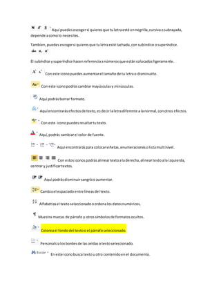 Aquí puedes escoger si quieres que tu letra esté en negrilla, cursiva o subrayada, 
depende a como lo necesites. 
Tambien, puedes escoger si quieres que tu letra esté tachada, con subíndice o superíndice. 
El subíndice y superíndice hacen referencia a números que están colocados ligeramente. 
Con este icono puedes aumentar el tamaño de tu letra o disminuirlo. 
Con este icono podrás cambiar mayúsculas y minúsculas. 
Aquí podrás borrar formato. 
Aquí encontrarás efectos de texto, es decir la letra diferente a la normal, con otros efectos. 
Con este icono puedes resaltar tu texto. 
Aquí, podrás cambiar el color de fuente. 
Aquí encontrarás para colocar viñetas, enumeraciones o lista multinivel. 
Con estos iconos podrás alinear texto a la derecha, alinear texto a la izquierda, 
centrar y justificar textos. 
Aquí podrás disminuir sangría o aumentar. 
Cambia el espaciado entre líneas del texto. 
Alfabetiza el texto seleccionado o ordena los datos numéricos. 
Muestra marcas de párrafo y otros símbolos de formatos ocultos. 
Colorea el fondo del texto o el párrafo seleccionado. 
Personaliza los bordes de las celdas o texto seleccionado. 
En este icono busca texto u otro contenido en el documento. 
 
