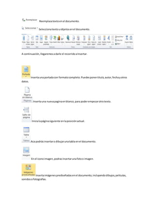 Reemplaza texto en el documento. 
Selecciona texto u objetos en el documento. 
A continuación, llegaremos a darle el recorrido a Insertar. 
Inserta una portada con formato completo. Puedes poner titulo, autor, fecha y otros 
datos. 
Inserta una nueva pagina en blanco, para poder empezar otro texto. 
Inicia la página siguiente en la posición actual. 
Aca podrás insertar o dibujar una tabla en el documento. 
En el icono imagen, podras insertar una foto o imagen. 
Inserta imágenes prediseñadas en el documento, incluyendo dibujos, películas, 
sonidos o fotografías. 
 
