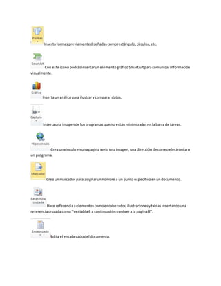 Inserta formas previamente diseñadas como rectángulo, círculos, etc. 
Con este icono podrás insertar un elemento gráfico SmartArt para comunicar información 
visualmente. 
Inserta un gráfico para ilustrar y comparar datos. 
Inserta una imagen de los programas que no están minimizados en la barra de tareas. 
Crea un vinculo en una pagina web, una imagen, una dirección de correo electrónico o 
un programa. 
Crea un marcador para asignar un nombre a un punto específico en un documento. 
Hace referencia a elementos como encabezados, ilustraciones y tablas insertando una 
referencia cruzada como ‘’ver tabla 6 a continuación o volver a la pagina 8’’. 
Edita el encabezado del documento. 
 
