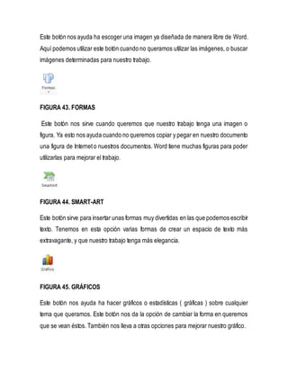 Este botón nos ayuda ha escoger una imagen ya diseñada de manera libre de Word. 
Aquí podemos utilizar este botón cuando no queramos utilizar las imágenes, o buscar 
imágenes determinadas para nuestro trabajo. 
FIGURA 43. FORMAS 
Este botón nos sirve cuando queremos que nuestro trabajo tenga una imagen o 
figura. Ya esto nos ayuda cuando no queremos copiar y pegar en nuestro documento 
una figura de Internet o nuestros documentos. Word tiene muchas figuras para poder 
utilizarlas para mejorar el trabajo. 
FIGURA 44. SMART-ART 
Este botón sirve para insertar unas formas muy divertidas en las que podemos escribir 
texto. Tenemos en esta opción varias formas de crear un espacio de texto más 
extravagante, y que nuestro trabajo tenga más elegancia. 
FIGURA 45. GRÁFICOS 
Este botón nos ayuda ha hacer gráficos o estadísticas ( gráficas ) sobre cualquier 
tema que queramos. Este botón nos da la opción de cambiar la forma en queremos 
que se vean éstos. También nos lleva a otras opciones para mejorar nuestro gráfico. 
 