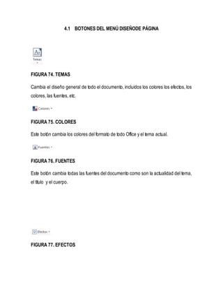 4.1 BOTONES DEL MENÚ DISEÑODE PÁGINA 
FIGURA 74. TEMAS 
Cambia el diseño general de todo el documento, incluidos los colores los efectos, los 
colores, las fuentes, etc. 
FIGURA 75. COLORES 
Este botón cambia los colores del formato de todo Office y el tema actual. 
FIGURA 76. FUENTES 
Este botón cambia todas las fuentes del documento como son la actualidad del tema, 
el título y el cuerpo. 
FIGURA 77. EFECTOS 
 