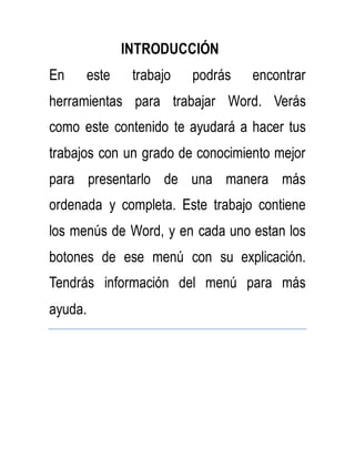 INTRODUCCIÓN 
En este trabajo podrás encontrar 
herramientas para trabajar Word. Verás 
como este contenido te ayudará a hacer tus 
trabajos con un grado de conocimiento mejor 
para presentarlo de una manera más 
ordenada y completa. Este trabajo contiene 
los menús de Word, y en cada uno estan los 
botones de ese menú con su explicación. 
Tendrás información del menú para más 
ayuda. 
 