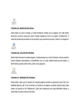 FIGURA 85. MARCAS DE AGUA 
Este botón es para insertar un texto fantasma detrás de la página. En este botón 
tenemos muchas opciones para insertar palabras como no copiar, confidencial. Y 
además podemos ponerlas en la posición que queramos ya sea, resto o en diagonal. 
FIGURA 86. COLOR DE PÁGINA 
Este botón hará que nuestra página, o todas tengan un color de fondo. Así se podrían 
hacer trabajos decorativos o importantes con un color determinado que te exijan, o 
libremente puedes darle vida y color a tus páginas. 
FIGURA 87. BORDES DE PÁGINA 
Este botón hace que el borde de nuestra página cambie a opciones como 3D, con 
distintas figuras, etc. O si no tenías un borde en tu página, puedes hacerlo aquí; este 
botón se parece al de “Márgenes”, pero las márgenes son para delimitar el texto, y 
este botón es para decorar bordes. 
 