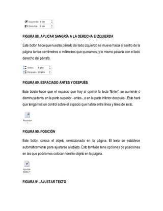 FIGURA 88. APLICAR SANGRÍA A LA DERECHA E IZQUIERDA 
Este botón hace que nuestro párrafo del lado izquierdo se mueva hacia el centro de la 
página tantos centímetros o milímetros que queramos, y lo mismo pasaría con el lado 
derecho del párrafo. 
FIGURA 89. ESPACIADO ANTES Y DESPUÉS 
Este botón hace que el espacio que hay al oprimir la tecla “Enter”, se aumente o 
disminuya tanto en la parte superior –antes-, o en la parte inferior-después-. Esto hará 
que tengamos un control sobre el espacio que habrá entre línea y línea de texto. 
FIGURA 90. POSICIÓN 
Este botón coloca el objeto seleccionado en la página. El texto se establece 
automáticamente para ajustarse al objeto. Esto también tiene opciones de posiciones 
en las que podríamos colocar nuestro objeto en la página. 
FIGURA 91. AJUSTAR TEXTO 
 