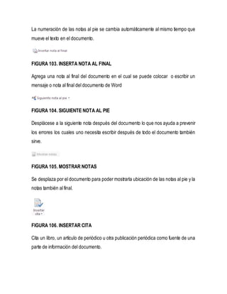 La numeración de las notas al pie se cambia automáticamente al mismo tiempo que 
mueve el texto en el documento. 
FIGURA 103. INSERTA NOTA AL FINAL 
Agrega una nota al final del documento en el cual se puede colocar o escribir un 
mensaje o nota al final del documento de Word 
FIGURA 104. SIGUIENTE NOTA AL PIE 
Desplácese a la siguiente nota después del documento lo que nos ayuda a prevenir 
los errores los cuales uno necesita escribir después de todo el documento también 
sirve. 
FIGURA 105. MOSTRAR NOTAS 
Se desplaza por el documento para poder mostrarla ubicación de las notas al pie y la 
notas también al final. 
FIGURA 106. INSERTAR CITA 
Cita un libro, un artículo de periódico u otra publicación periódica como fuente de una 
parte de información del documento. 
 