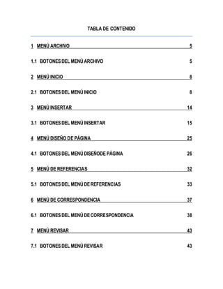 TABLA DE CONTENIDO 
1 MENÚ ARCHIVO 5 
1.1 BOTONES DEL MENÚ ARCHIVO 5 
2 MENÚ INICIO 8 
2.1 BOTONES DEL MENÚ INICIO 8 
3 MENÚ INSERTAR 14 
3.1 BOTONES DEL MENÚ INSERTAR 15 
4 MENÚ DISEÑO DE PÁGINA 25 
4.1 BOTONES DEL MENÚ DISEÑODE PÁGINA 26 
5 MENÚ DE REFERENCIAS 32 
5.1 BOTONES DEL MENÚ DE REFERENCIAS 33 
6 MENÚ DE CORRESPONDENCIA 37 
6.1 BOTONES DEL MENÚ DE CORRESPONDENCIA 38 
7 MENÚ REVISAR 43 
7.1 BOTONES DEL MENÚ REVISAR 43 
 