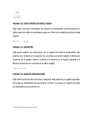 FIGURA 132. VISTA PREVIA DE RESULTADOS 
Este botón sirve para reemplazar los campos de combinación del documento con 
datos reales de la lista de destinatarios para ver al final los resultados sacados de esta 
revisión. 
FIGURA 133. REGISTRO 
Esta opción obtiene una vista previa de un registro de la lista de destinatarios. Sus 
botones son; la flecha a la izquierda con una línea es el primer registro; la flecha a la 
izquierda es el registro anterior; la flecha a la derecha es el registro siguiente y la 
flecha a la derecha con una línea es el último registro. 
FIGURA 134. BUSCAR DESTINATARIO 
Este botón hace la función de buscar y obtener la vista previa de un registro específico 
de la lista de destinatarios buscando texto, es decir, nos busca un registro de la lista 
de destinatarios que podamos ver. 
 