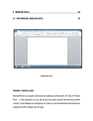8 MENÚ DE VISTA 49 
8.1 BOTONES DEL MENÚ DE VISTA 50 
Ambiente word 
FIGURA1. PANTALLAZO 
Microsoft Word es el padre ded todos los sistemas de Microsoft, ( M. Exel, M. Power 
Point… ). Este programa es muy util, ya que nos ayuda cuando tenemos que escribir 
un texto, hacer trabajos con imágenes, etc. Esta es una herramienta fundamental para 
cualquier escrito o trabajo que se haga. 
 