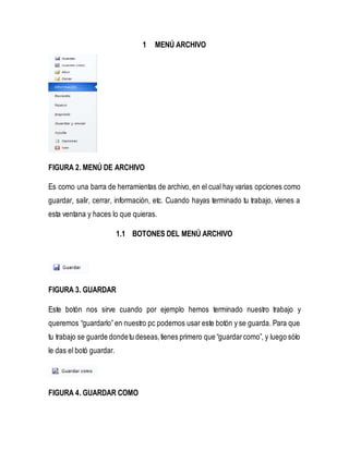1 MENÚ ARCHIVO 
FIGURA 2. MENÚ DE ARCHIVO 
Es como una barra de herramientas de archivo, en el cual hay varias opciones como 
guardar, salir, cerrar, información, etc. Cuando hayas terminado tu trabajo, vienes a 
esta ventana y haces lo que quieras. 
1.1 BOTONES DEL MENÚ ARCHIVO 
FIGURA 3. GUARDAR 
Este botón nos sirve cuando por ejemplo hemos terminado nuestro trabajo y 
queremos “guardarlo” en nuestro pc podemos usar este botón y se guarda. Para que 
tu trabajo se guarde donde tu deseas, tienes primero que “guardar como”, y luego sólo 
le das el botó guardar. 
FIGURA 4. GUARDAR COMO 
 