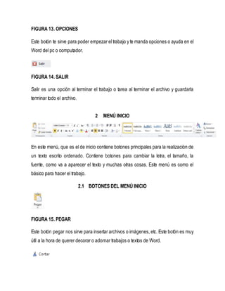 FIGURA 13. OPCIONES 
Este botón te sirve para poder empezar el trabajo y te manda opciones o ayuda en el 
Word del pc o computador. 
FIGURA 14. SALIR 
Salir es una opción al terminar el trabajo o tarea al terminar el archivo y guardarla 
terminar todo el archivo. 
2 MENÚ INICIO 
En este menú, que es el de inicio contiene botones principales para la realización de 
un texto escrito ordenado. Contiene botones para cambiar la letra, el tamaño, la 
fuente, como va a aparecer el texto y muchas otras cosas. Este menú es como el 
básico para hacer el trabajo. 
2.1 BOTONES DEL MENÚ INICIO 
FIGURA 15. PEGAR 
Este botón pegar nos sirve para insertar archivos o imágenes, etc. Este botón es muy 
útil a la hora de querer decorar o adornar trabajos o textos de Word. 
 
