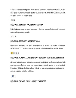 VIÑETAS: coloca una figura o viñeta donde queramos ponerla. NUMERACION: nos 
sirve para enumerar un listado de frases, palabras, etc. MULTINIVEL: Inicia una lista 
de varios niveles en nuestro texto. 
FIGURA 27. DISMINUIR Y AUMENTAR SANGRIA 
Estos botones nos sirven para aumentar y disminuir la posición de donde queremos 
que empiece nuestro párrafo. 
FIGURA 28. ORDENAR Y MOSTRAR TODO 
ORDENAR: Alfabetiza el texto seleccionado u ordena los datos numéricos. 
MOSTRAR TODO: Muestra marcas de párrafo y otros símbolos de formato ocultos. 
FIGURA 29. ALINEAR A LA IZQUIERDA Y DERECHA, CENTRAR Y JUSTIFICAR 
Alinear a la izquierda o a la derecha hace que nuestro texto se alinie o empiece al lado 
que queramos. Centrar: hace que nuestro texto o trabajo quede en el centro de la 
línea base del texto. Justificar: alinea el texto en las márgenes derecha e izquierda y 
agrega espacios entre las palabras. 
FIGURA 30. ESPACIO ENTRE LINEAS Y PÁRRAFOS 
 