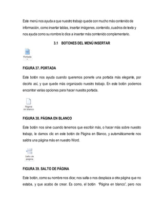 Este menú nos ayuda a que nuestro trabajo quede con mucho más contenido de 
información, como insertar tablas, insertar imágenes, contenido, cuadros de texto y 
nos ayuda como su nombre lo dice a insertar más comtenido complementario. 
3.1 BOTONES DEL MENÚ INSERTAR 
FIGURA 37. PORTADA 
Este botón nos ayuda cuando queremos ponerle una portada más elegante, por 
decirlo así, y que quede más organizado nuestro trabajo. En este botón podemos 
encontrar varias opciones para hacer nuestra portada. 
FIGURA 38. PÁGINA EN BLANCO 
Este botón nos sirve cuando tenemos que escribir más, o hacer más sobre nuestro 
trabajo, le damos clic en este botón de Página en Blanco, y automáticamente nos 
saldra una página más en nuestro Word. 
FIGURA 39. SALTO DE PÁGINA 
Este botón, como su nombre nos dice; nos salta o nos desplaza a otra página que no 
estaba, y que acabo de crear. Es como, el botón “Página en blanco”, pero nos 
 