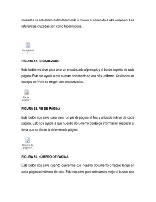 cruzadas se actualizan automáticamente si mueve el contenido a otra ubicación. Las 
referencias cruzadas son como hipervínculos. 
FIGURA 57. ENCABEZADO 
Este botón nos sirve para crear un encabezado al principio y al borde superior de cada 
página. Esto nos ayuda a que nuestro documento se vea más uniforme. Casi todos los 
trabajos de Word se exigen con encabezados. 
FIGURA 58. PIE DE PÁGINA 
Este botón nos sirve para crear un pie de página al final y al borde inferior de cada 
página. Esto nos ayuda a que nuestro documento contenga información respecto al 
tema que se dio en la determinada página. 
FIGURA 59. NÚMERO DE PÁGINA 
Este botón nos sirve cuando queremos que nuestro documento o trabajo tenga en 
cada página el número de esta. Esto nos sirve para orientarnos mejor al buscar una 
 
