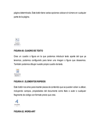 página determinada. Este botón tiene varias opciones colocar el número en cualquier 
parte de la página. 
FIGURA 60. CUADRO DE TEXTO 
Crea un cuadro o figura en la que podemos introducir texto aparte del que ya 
tenemos, podemos configurarlo para tener una imagen o figura que deseemos. 
También podemos dibujar nuestro propio cuadro de texto. 
FIGURA 61. ELEMENTOS RÁPIDOS 
Este botón nos sirve para insertar piezas de contenido que se pueden volver a utilizar, 
incluyendo campos, propiedades del documento como título o autor o cualquier 
fragmento de código con formato previo que cree. 
FIGURA 62. WORD-ART 
 