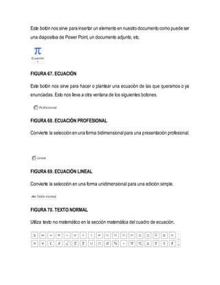 Este botón nos sirve para insertar un elemento en nuestro documento como puede ser 
una diapositiva de Power Point, un documento adjunto, etc. 
FIGURA 67. ECUACIÓN 
Este botón nos sirve para hacer o plantear una ecuación de las que queramos o ya 
enunciadas. Esto nos lleva a otra ventana de los siguientes botones. 
FIGURA 68. ECUACIÓN PROFESIONAL 
Convierte la selección en una forma bidimensional para una presentación profesional. 
FIGURA 69. ECUACIÓN LINEAL 
Convierte la selección en una forma unidimensional para una edición simple. 
FIGURA 70. TEXTO NORMAL 
Utiliza texto no matemático en la sección matemática del cuadro de ecuación. 
 