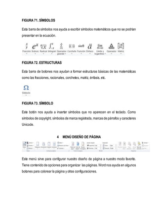 FIGURA 71. SÍMBOLOS 
Esta barra de símbolos nos ayuda a escribir símbolos matemáticos que no se podrían 
presentar en la ecuación. 
FIGURA 72. ESTRUCTURAS 
Esta barra de botones nos ayudan a formar estructuras básicas de las matemáticas 
como las fracciones, racionales, corchetes, matriz, énfasis, etc. 
FIGURA 73. SÍMBOLO 
Este botón nos ayuda a insertar símbolos que no aparecen en el teclado. Como 
símbolos de copyright, símbolos de marca registrada, marcas de párrafos y caracteres 
Unicode. 
4 MENÚ DISEÑO DE PÁGINA 
Este menú sirve para configurar nuestro diseño de página a nuestro modo favorito. 
Tiene contenido de opciones para organizar las páginas. Word nos ayuda en algunos 
botones para colorear la página y otras configuraciones. 
 