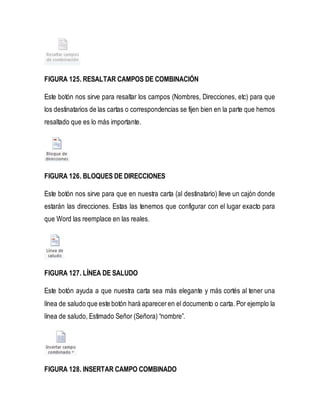 FIGURA 125. RESALTAR CAMPOS DE COMBINACIÓN 
Este botón nos sirve para resaltar los campos (Nombres, Direcciones, etc) para que 
los destinatarios de las cartas o correspondencias se fijen bien en la parte que hemos 
resaltado que es lo más importante. 
FIGURA 126. BLOQUES DE DIRECCIONES 
Este botón nos sirve para que en nuestra carta (al destinatario) lleve un cajón donde 
estarán las direcciones. Estas las tenemos que configurar con el lugar exacto para 
que Word las reemplace en las reales. 
FIGURA 127. LÍNEA DE SALUDO 
Este botón ayuda a que nuestra carta sea más elegante y más cortés al tener una 
línea de saludo que este botón hará aparecer en el documento o carta. Por ejemplo la 
línea de saludo, Estimado Señor (Señora) “nombre”. 
FIGURA 128. INSERTAR CAMPO COMBINADO 
 