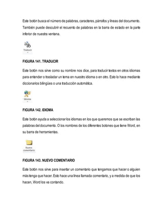 Este botón busca el número de palabras, caracteres, párrafos y líneas del documento. 
También puede descubrir el recuento de palabras en la barra de estado en la parte 
inferior de nuestra ventana. 
FIGURA 141. TRADUCIR 
Este botón nos sirve como su nombre nos dice, para traducir textos en otros idiomas 
para entender o trasladar un tema en nuestro idioma o en otro. Esto lo hace mediante 
diccionarios bilingües o una traducción automática. 
FIGURA 142. IDIOMA 
Este botón ayuda a seleccionar los idiomas en los que queremos que se escriban las 
palabras del documento. O los nombres de los diferentes botones que tiene Word, en 
su barra de herramientas. 
FIGURA 143. NUEVO COMENTARIO 
Este botón nos sirve para insertar un comentario que tengamos que hacer o alguien 
más tenga que hacer. Esto hace una línea llamada comentario, y a medida de que los 
hacen, Word los va contando. 
 