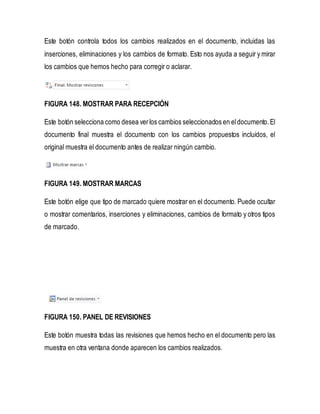 Este botón controla todos los cambios realizados en el documento, incluidas las 
inserciones, eliminaciones y los cambios de formato. Esto nos ayuda a seguir y mirar 
los cambios que hemos hecho para corregir o aclarar. 
FIGURA 148. MOSTRAR PARA RECEPCIÓN 
Este botón selecciona como desea ver los cambios seleccionados en el documento. El 
documento final muestra el documento con los cambios propuestos incluidos, el 
original muestra el documento antes de realizar ningún cambio. 
FIGURA 149. MOSTRAR MARCAS 
Este botón elige que tipo de marcado quiere mostrar en el documento. Puede ocultar 
o mostrar comentarios, inserciones y eliminaciones, cambios de formato y otros tipos 
de marcado. 
FIGURA 150. PANEL DE REVISIONES 
Este botón muestra todas las revisiones que hemos hecho en el documento pero las 
muestra en otra ventana donde aparecen los cambios realizados. 
 
