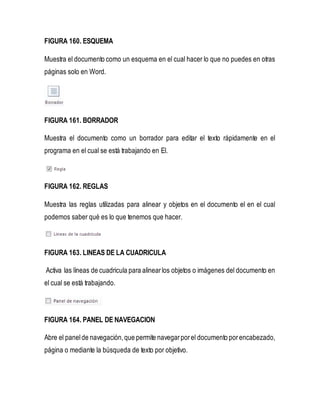 FIGURA 160. ESQUEMA 
Muestra el documento como un esquema en el cual hacer lo que no puedes en otras 
páginas solo en Word. 
FIGURA 161. BORRADOR 
Muestra el documento como un borrador para editar el texto rápidamente en el 
programa en el cual se está trabajando en El. 
FIGURA 162. REGLAS 
Muestra las reglas utilizadas para alinear y objetos en el documento el en el cual 
podemos saber qué es lo que tenemos que hacer. 
FIGURA 163. LINEAS DE LA CUADRICULA 
Activa las líneas de cuadricula para alinear los objetos o imágenes del documento en 
el cual se está trabajando. 
FIGURA 164. PANEL DE NAVEGACION 
Abre el panel de navegación, que permite navegar por el documento por encabezado, 
página o mediante la búsqueda de texto por objetivo. 
 