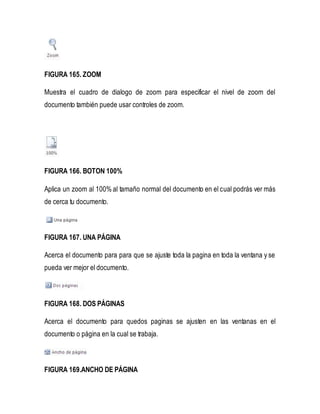 FIGURA 165. ZOOM 
Muestra el cuadro de dialogo de zoom para especificar el nivel de zoom del 
documento también puede usar controles de zoom. 
FIGURA 166. BOTON 100% 
Aplica un zoom al 100% al tamaño normal del documento en el cual podrás ver más 
de cerca tu documento. 
FIGURA 167. UNA PÁGINA 
Acerca el documento para para que se ajuste toda la pagina en toda la ventana y se 
pueda ver mejor el documento. 
FIGURA 168. DOS PÁGINAS 
Acerca el documento para quedos paginas se ajusten en las ventanas en el 
documento o página en la cual se trabaja. 
FIGURA 169.ANCHO DE PÁGINA 
 