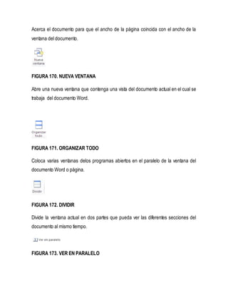 Acerca el documento para que el ancho de la página coincida con el ancho de la 
ventana del documento. 
FIGURA 170. NUEVA VENTANA 
Abre una nueva ventana que contenga una vista del documento actual en el cual se 
trabaja del documento Word. 
FIGURA 171. ORGANIZAR TODO 
Coloca varias ventanas delos programas abiertos en el paralelo de la ventana del 
documento Word o página. 
FIGURA 172. DIVIDIR 
Divide la ventana actual en dos partes que pueda ver las diferentes secciones del 
documento al mismo tiempo. 
FIGURA 173. VER EN PARALELO 
 