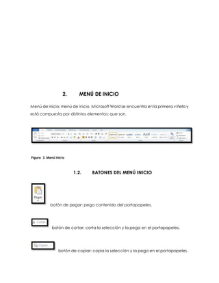 2. MENÚ DE INICIO 
Menú de inicio: menú de inicio Microsoft Word se encuentra en la primera viñeta y 
está compuesta por distintos elementos; que son. 
Figura 3. Menú inicio 
1.2. BATONES DEL MENÚ INICIO 
botón de pegar: pega contenido del portapapeles. 
botón de cortar: corta la selección y la pega en el portapapeles. 
botón de copiar: copia la selección y la pega en el portapapeles. 
 