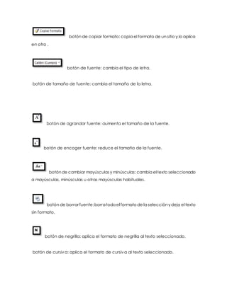 botón de copiar formato: copia el formato de un sitio y lo aplica 
en otro . 
botón de fuente: cambia el tipo de letra. 
botón de tamaño de fuente: cambia el tamaño de la letra. 
botón de agrandar fuente: aumenta el tamaño de la fuente. 
botón de encoger fuente: reduce el tamaño de la fuente. 
botón de cambiar mayúsculas y minúsculas: cambia el texto seleccionado 
a mayúsculas, minúsculas u otras mayúsculas habituales. 
botón de borrar fuente: borra todo el formato de la selección y deja el texto 
sin formato. 
botón de negrilla: aplica el formato de negrilla al texto seleccionado. 
botón de cursiva: aplica el formato de cursiva al texto seleccionado. 
 