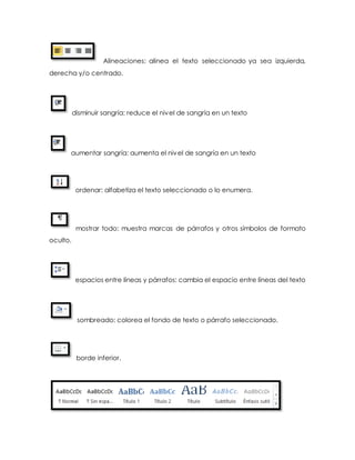 Alineaciones: alinea el texto seleccionado ya sea izquierda, 
derecha y/o centrado. 
disminuir sangría: reduce el nivel de sangría en un texto 
aumentar sangría: aumenta el nivel de sangría en un texto 
ordenar: alfabetiza el texto seleccionado o lo enumera. 
mostrar todo: muestra marcas de párrafos y otros símbolos de formato 
oculto. 
espacios entre líneas y párrafos: cambia el espacio entre líneas del texto 
sombreado: colorea el fondo de texto o párrafo seleccionado. 
borde inferior. 
 