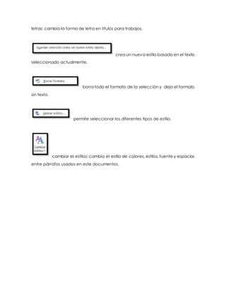 letras: cambia la forma de letra en títulos para trabajos. 
crea un nuevo estilo basado en el texto 
seleccionado actualmente. 
borra todo el formato de la selección y deja el formato 
sin texto. 
permite seleccionar los diferentes tipos de estilo. 
cambiar el estilos: cambia el estilo de colores, estilos, fuente y espacios 
entre párrafos usados en este documentos. 
 