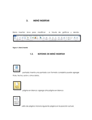 3. MENÚ INSERTAR 
Barra insertar: sirve para modificar a través de gráficos y demás. 
Figura 4. Menú insertar 
1.3. BOTONES DE MENÚ INSERTAR 
portada: inserta una portada con formato completo puede agregar 
título, fecha, autor u otros datos. 
página en blanco: agrega otra página en blanco 
salto de página: inicia la siguiente página en la posición actual. 
 