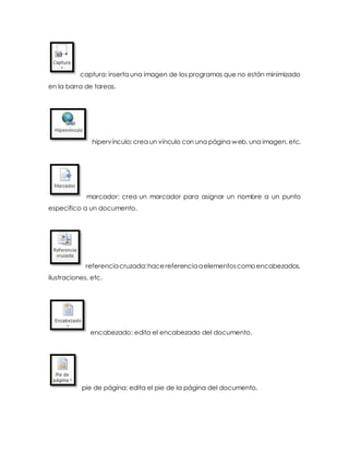 captura: inserta una imagen de los programas que no están minimizado 
en la barra de tareas. 
hipervínculo: crea un vínculo con una página web, una imagen, etc. 
marcador: crea un marcador para asignar un nombre a un punto 
específico a un documento. 
referencia cruzada: hace referencia a elementos como encabezados, 
ilustraciones, etc. 
encabezado: edita el encabezado del documento. 
pie de página: edita el pie de la página del documento. 
 