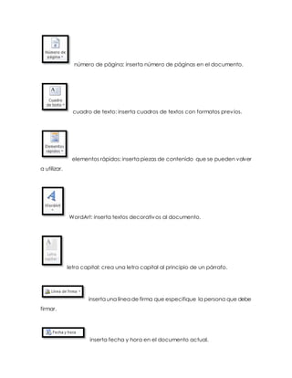 número de página: inserta número de páginas en el documento. 
cuadro de texto: inserta cuadros de textos con formatos previos. 
elementos rápidos: inserta piezas de contenido que se pueden volver 
a utilizar. 
WordArt: inserta textos decorativos al documento. 
letra capital: crea una letra capital al principio de un párrafo. 
inserta una línea de firma que especifique la persona que debe 
firmar. 
inserta fecha y hora en el documento actual. 
 