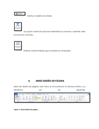 inserta un objeto incrustado. 
ecuación: inserta ecuaciones matemáticas comunes o permite crear 
ecuaciones comunes. 
símbolo: inserta símbolos que no existen en el teclado. 
4. MENÚ DISEÑO DE PÁGINA 
barra de diseño de página: este menú se encuentra en la tercera viñeta y sus 
elementos son los siguientes. 
Figura 5. Menú diseño de página 
 