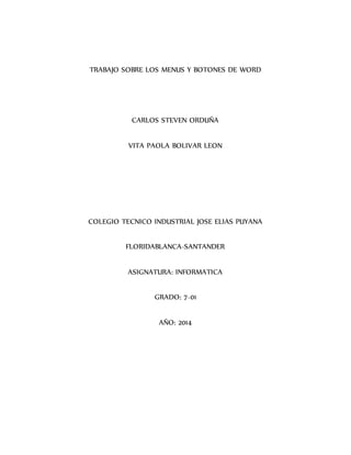 TRABAJO SOBRE LOS MENUS Y BOTONES DE WORD 
CARLOS STEVEN ORDUÑA 
VITA PAOLA BOLIVAR LEON 
COLEGIO TECNICO INDUSTRIAL JOSE ELIAS PUYANA 
FLORIDABLANCA-SANTANDER 
ASIGNATURA: INFORMATICA 
GRADO: 7-01 
AÑO: 2014 
 