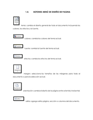 1.4. BOTONES MENÚ DE DISEÑO DE PAGINA 
tema: cambia el diseño general de todo el documento incluyendo los 
colores, los efectos y la fuente. 
colores: cambia los colores del tema actual. 
fuente: cambia la fuente del tema actual. 
efectos: cambia los efectos del tema actual. 
margen: selecciona los tamaños de las márgenes para todo el 
documento o para la selección actual. 
orientación: cambia el diseño de la página entre oriental y horizontal. 
saltos: agrega saltos página, sección o columna del documento. 
 