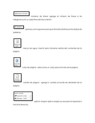 :números de líneas: agrega el número de líneas a los 
márgenes junto a cada línea del documento. 
guiones: activa guiones para que Word div ida líneas entre silabas de 
palabras. 
marca de agua: inserta texto fantasma detrás del contenido de la 
página. 
color de página: selecciona un color para el fondo de la página. 
bordes de página: agrega o cambia el borde de alrededor de la 
página. 
aplicar sangría: aplica sangría ya sea para la izquierda o 
hacia la derecha. 
 