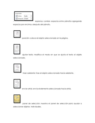 - espacios: cambia espacios entre párrafos agregando 
espacios por encima y después del párrafo. 
posición: coloca el objeto seleccionado en la página. 
ajustar texto: modifica el modo en que se ajusta el texto al objeto 
seleccionado. 
traer adelante: trae el objeto seleccionado hacia adelante. 
enviar atrás: envía el elemento seleccionado hacia atrás. 
panel de selección: muestra el panel de selección para ayudar a 
seleccionar objetos indiv iduales. 
 